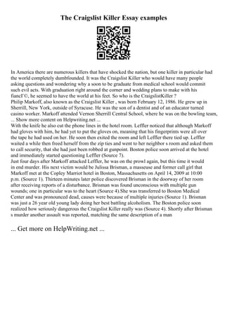 The Craigslist Killer Essay examples
In America there are numerous killers that have shocked the nation, but one killer in particular had
the world completely dumbfounded. It was the Craigslist Killer who would have many people
asking questions and wondering why a soon to be graduate from medical school would commit
such evil acts. With graduation right around the corner and wedding plans to make with his
fiancГ©, he seemed to have the world at his feet. So who is the CraigslistKiller ?
Philip Markoff, also known as the Craigslist Killer , was born February 12, 1986. He grew up in
Sherrill, New York, outside of Syracuse. He was the son of a dentist and of an educator turned
casino worker. Markoff attended Vernon Sherrill Central School, where he was on the bowling team,
... Show more content on Helpwriting.net ...
With the knife he also cut the phone lines in the hotel room. Leffler noticed that although Markoff
had gloves with him, he had yet to put the gloves on, meaning that his fingerprints were all over
the tape he had used on her. He soon then exited the room and left Leffler there tied up. Leffler
waited a while then freed herself from the zip ties and went to her neighbor s room and asked them
to call security, that she had just been robbed at gunpoint. Boston police soon arrived at the hotel
and immediately started questioning Leffler (Source 7).
Just four days after Markoff attacked Leffler, he was on the prowl again, but this time it would
in end murder. His next victim would be Julissa Brisman, a masseuse and former call girl that
Markoff met at the Copley Marriot hotel in Boston, Massachusetts on April 14, 2009 at 10:00
p.m. (Source 1). Thirteen minutes later police discovered Brisman in the doorway of her room
after receiving reports of a disturbance. Brisman was found unconscious with multiple gun
wounds; one in particular was to the heart (Source 4).She was transferred to Boston Medical
Center and was pronounced dead, causes were because of multiple injuries (Source 1). Brisman
was just a 26 year old young lady doing her best battling alcoholism. The Boston police soon
realized how seriously dangerous the Craigslist Killer really was (Source 4). Shortly after Brisman
s murder another assault was reported, matching the same description of a man
... Get more on HelpWriting.net ...
 