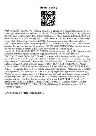 Housekeeping
PRINCIPLES OF CLEANING The Basic principles of cleaning will provide the housekeeper the
knowledge on what and how to clean a certain area. This involves the following: 1. Recognize the
different types of dirt. 2. Know the elements of cleaning. 3. Apply cleaning methods. 1. DIRT is a
residue we remove or clean in every area. 2. DIFFERENT TYPES OF DIRT 1. DUST is the baisc
source of dirt. It is a form of particles. 2. SOIL when the dust are mixed with water and oil. 3.
STAIN when patches of soil dry up in any surface. 4. TARNISH or DISCOLORATION is caused
by stains that were not removed for sometime. CLEANING ELEMENTS When cleaning, we can
not just hold a piece of rag and wipe... Show more content on Helpwriting.net ...
Leave to dry 2. Brush off | COFFEE, TEA | 1. If fresh, use warm water, dry well 2. If old, use water
and carpet shampoo; sponge with foam, wipe with clean cloth. 3. Dry well | SPOTS |
TREATMENT | ALCOHOLIC BEVERAGES | 1. Wash with warm water and detergent 2. Rinse
well 3. Dry | URINE | 1. Sponge with salted water 2. Follow with solution of weak ammonia (2tsp
ammonia amp; 2 cups water) 3. Rinse well 4. Dry | Chewing Gum | 1. Scrape off excess 2. Put ice
on top of the gum 3. Scrape off when frozen | SPOTS | TREATMENT | GREASE | 1. Absorb
excess with cloth 2. Wash with water and detergent 3. Rinse well 4. Dry | CANDLE WAXSHOE
POLISH | 1. Scrape off excess 2. Use warm iron and absorbent paper 3. Apply kerosene if needed 4.
Use carpet shampoo if needed | INK | 1. Mop as quickly as possible to prevent from spreading 2.
Wash with warm water and detergent 3. Treat the spot with weak acid vinegar 4. Rinse with cold
water 5. Dry with cloth. | TYPES OF CLEANING Cleaning Activities The following are the
cleaning activities done depending on the status of the room: 1. GENERAL CLEANING 2.
REGULAR CLEANING (CHECK OUT) 3. MAKE UP ROOM (Occupied Room) 4. NIGHT
TURN DOWN SERVICE GENERAL CLEANING It is done for vacant rooms wherein deep
cleaning is Needed to
... Get more on HelpWriting.net ...
 