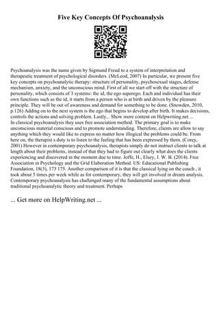 Five Key Concepts Of Psychoanalysis
Psychoanalysis was the name given by Sigmund Freud to a system of interpretation and
therapeutic treatment of psychological disorders. (McLeod, 2007) In particular, we present five
key concepts on psychoanalytic therapy: structure of personality, psychosexual stages, defense
mechanism, anxiety, and the unconscious mind. First of all we start off with the structure of
personality, which consists of 3 systems: the id, the ego superego. Each and individual has their
own functions such as the id, it starts from a person who is at birth and driven by the pleasure
principle. They will be out of awareness and demand for something to be done. (Snowden, 2010,
p.126) Adding on to the next system is the ego that begins to develop after birth. It makes decisions,
controls the actions and solving problem. Lastly... Show more content on Helpwriting.net ...
In classical psychoanalysis they uses free association method. The primary goal is to make
unconscious material conscious and to promote understanding. Therefore, clients are allow to say
anything which they would like to express no matter how illogical the problems could be. From
here on, the therapist s duty is to listen to the feeling that has been expressed by them. (Corey,
2001) However in contemporary psychoanalysis, therapists simply do not instruct clients to talk at
length about their problems, instead of that they had to figure out clearly what does the clients
experiencing and discovered in the moment due to time. Joffe, H., Elsey, J. W. B. (2014). Free
Association in Psychology and the Grid Elaboration Method. US: Educational Publishing
Foundation, 18(3), 173 175. Another comparison of it is that the classical lying on the couch , it
took about 5 times per week while as for contemporary, they will get involved in dream analysis.
Contemporary psychoanalysis has challenged many of the fundamental assumptions about
traditional psychoanalytic theory and treatment. Perhaps
... Get more on HelpWriting.net ...
 