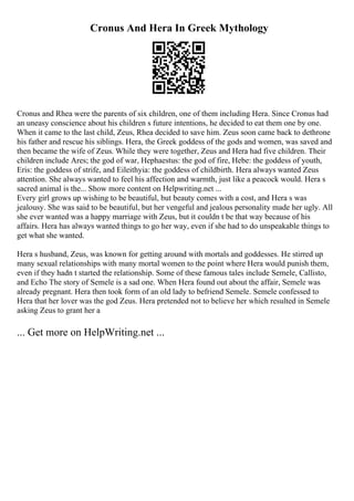 Cronus And Hera In Greek Mythology
Cronus and Rhea were the parents of six children, one of them including Hera. Since Cronus had
an uneasy conscience about his children s future intentions, he decided to eat them one by one.
When it came to the last child, Zeus, Rhea decided to save him. Zeus soon came back to dethrone
his father and rescue his siblings. Hera, the Greek goddess of the gods and women, was saved and
then became the wife of Zeus. While they were together, Zeus and Hera had five children. Their
children include Ares; the god of war, Hephaestus: the god of fire, Hebe: the goddess of youth,
Eris: the goddess of strife, and Eileithyia: the goddess of childbirth. Hera always wanted Zeus
attention. She always wanted to feel his affection and warmth, just like a peacock would. Hera s
sacred animal is the... Show more content on Helpwriting.net ...
Every girl grows up wishing to be beautiful, but beauty comes with a cost, and Hera s was
jealousy. She was said to be beautiful, but her vengeful and jealous personality made her ugly. All
she ever wanted was a happy marriage with Zeus, but it couldn t be that way because of his
affairs. Hera has always wanted things to go her way, even if she had to do unspeakable things to
get what she wanted.
Hera s husband, Zeus, was known for getting around with mortals and goddesses. He stirred up
many sexual relationships with many mortal women to the point where Hera would punish them,
even if they hadn t started the relationship. Some of these famous tales include Semele, Callisto,
and Echo The story of Semele is a sad one. When Hera found out about the affair, Semele was
already pregnant. Hera then took form of an old lady to befriend Semele. Semele confessed to
Hera that her lover was the god Zeus. Hera pretended not to believe her which resulted in Semele
asking Zeus to grant her a
... Get more on HelpWriting.net ...
 