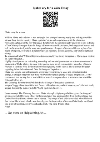 Blakes cry for a voice Essay
Blake s cry for a voice
William Blake had a vision. It was a thought that changed the way poetry and writing would be
viewed from here to eternity. Blake s point of views and associations with the characters
represents a change in the way the reader dictates who the victim is really and who is not. In Blake
s The Chimney Sweeper from the Songs of Innocence and Experience, both aspects of heaven and
hell can be examined just the same as a good versus evil aspect of the two different styles of the
poem. One poem, two totally different views on manners, morals, customs, and what is right and
wrong.
To understand what William Blakewas thinking and trying to say the reader ... Show more content
on Helpwriting.net ...
Highly critical poems on rationality, normality and societal parameters are not uncommon and a
trademark of Blake s later, far more bitter poetry. As a social commentator, a number of issues
relevant at the time were the inspiration behind gloomy works such as The Chimney Sweeper
regarding industrialization and, from the Songs of Experience.
Blake was society s unwillingness to accept and recognize new ideas and opportunities for
change. Stating at one point that these reservations were an enemy to social progression . To be
condemned in a society that is much Blake s as well as anyone else s is a torment that would be
felt on all of his art.
The Chimney Sweeper from William Blake s Songs of Innocence comprises
songs of happy cheer about field and flower, hill and stream, and the innocence of child and lamb,
as seen through the eyes of a child (World Book vol.2 pg 314).
In one excerpt, The Chimney Sweeper, Blake, through religious symbolism, gives the image of
an innocence child living a life of hardship and grief that gains comfort from the knowledge that
God will deliver him to a better life in heaven. The image of this child who cried when his head,
that curled like a lamb s back, was shaved gives the impression of the sacrificial lamb, sacrificed
into a life of hardship, poverty, and early death. The child dreams of an
Angel
... Get more on HelpWriting.net ...
 