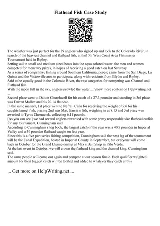 Flathead Fish Case Study
The weather was just perfect for the 29 anglers who signed up and took to the Colorado River, in
search of the heaviest channel and flathead fish, at the10th West Coast Area Flatsmaster
Tournament held in Ripley.
Setting sail in small and medium sized boats into the aqua colored water, the men and women
competed for monetary prizes, in hopes of receiving a good catch on last Saturday.
As a series of competitive fishing around Southern California, people came from the San Diego, La
Quinta and the Victorville area to participate, along with residents from Blythe and Ripley.
Said to be equally good in the Colorado River, the two categories for competing was Channel and
Flathead fish.
With the moon full in the sky, anglers prowled the water,... Show more content on Helpwriting.net
...
Second place went to Dalton Churchwell for his catch of a 27.3 pounder and standing in 3rd place
was Darren Mallett and his 20.14 flathead.
In the same manner, 1st place went to Nefrali Cano for receiving the weight of 9.6 for his
caughtchannel fish; placing 2nd was Max Garcia s fish, weighing in at 8.13 and 3rd place was
awarded to Tyrus Chornwick, collecting 6.11 pounds.
[As you can see,] we had several anglers rewarded with some pretty respectable size flathead catfish
for any tournament, Cunningham said.
According to Cunningham s log book, the largest catch of the year was a 40.9 pounder in Imperial
Valley and a 39 pounder flathead caught on last year.
Since this is a five part series fishing competition, Cunningham said the next leg of the tournament
will be the Canal Expedition, hosted in Imperial County in September, but everyone will come
back in October for the Grand Championship at Max s Bait Shop in Palo Verde.
At the last event in October, we will crown the flathead king and the channel king, Cunningham
said.
The same people will come out again and compete at our season finale. Each qualifier weighted
amount for their biggest catch will be totaled and added to whatever they catch at this
... Get more on HelpWriting.net ...
 