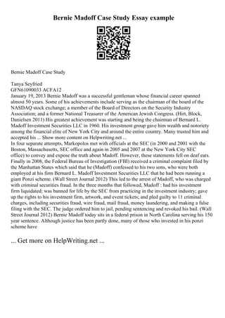 Bernie Madoff Case Study Essay example
Bernie Madoff Case Study
Tanya Seyfried
GFN61090033 ACFA12
January 19, 2013 Bernie Madoff was a successful gentleman whose financial career spanned
almost 50 years. Some of his achievements include serving as the chairman of the board of the
NASDAQ stock exchange; a member of the Board of Directors on the Security Industry
Association; and a former National Treasurer of the American Jewish Congress. (Hirt, Block,
Danielsen 2011) His greatest achievement was starting and being the chairman of Bernard L.
Madoff Investment Securities LLC in 1960. His investment group gave him wealth and notoriety
among the financial elite of New York City and around the entire country. Many trusted him and
accepted his ... Show more content on Helpwriting.net ...
In four separate attempts, Markopolos met with officials at the SEC (in 2000 and 2001 with the
Boston, Massachusetts, SEC office and again in 2005 and 2007 at the New York City SEC
office) to convey and expose the truth about Madoff. However, these statements fell on deaf ears.
Finally in 2008, the Federal Bureau of Investigation (FBI) received a criminal complaint filed by
the Manhattan States which said that he (Madoff) confessed to his two sons, who were both
employed at his firm Bernard L. Madoff Investment Securities LLC that he had been running a
giant Ponzi scheme. (Wall Street Journal 2012) This led to the arrest of Madoff, who was charged
with criminal securities fraud. In the three months that followed, Madoff : had his investment
firm liquidated; was banned for life by the SEC from practicing in the investment industry; gave
up the rights to his investment firm, artwork, and event tickets; and pled guilty to 11 criminal
charges, including securities fraud, wire fraud, mail fraud, money laundering, and making a false
filing with the SEC. The judge ordered him to jail, pending sentencing and revoked his bail. (Wall
Street Journal 2012) Bernie Madoff today sits in a federal prison in North Carolina serving his 150
year sentence. Although justice has been partly done, many of those who invested in his ponzi
scheme have
... Get more on HelpWriting.net ...
 