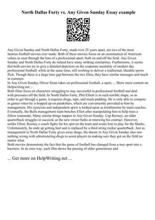 North Dallas Forty vs. Any Given Sunday Essay example
Any Given Sunday and North Dallas Forty, made over 25 years apart, are two of the most
famous football movies ever made. Both of these movies focus on an examination of American
values as seen through the lens of a professional sport, both on and off the field. Any Given
Sunday and North Dallas Forty do indeed have many striking similarities. Furthermore, it seems
that both movies try to give a detailed depiction on the corporate mentality of modern day
professional football; while at the same time, still working to deliver a traditional, likeable sports
flick. Though there is a large time gap between the two films, they have similar messages and much
in common.
In Any Given Sunday, Oliver Stone takes on professional football, a sport, ... Show more content on
Helpwriting.net ...
Both films focus on characters struggling to stay successful in professional football and deal
with pressures off the field. In North Dallas Forty, Phil Elliott is in such terrible shape, so in
order to get through a game, it requires drugs, tape, and much padding. He is only able to compete
in games when he is hopped up on painkillers, which are conveniently provided to him by
management. His cynicism and independent spirit is looked upon as troublesome by team coaches.
Eventually, the Bulls management team benches Elliot after manipulating him to help train a
fellow teammate. Many similar things happen in Any Given Sunday. Cap Rooney, an older
quarterback struggles to succeed, as the new owner balks at renewing his contract. However,
unlike Elliot, Rooney s coach fights for his spot on the team and wants him to play for the Sharks.
Unfortunately, he ends up getting hurt and is replaced by a third string rookie quarterback. Just as
management in North Dallas Forty gives away drugs, the doctor in Any Given Sunday also saw
nothing wrong with administering drugs to assist players in making sure they got on the field no
matter what.
Both movies demonstrate the fact that the game of football has changed from a true sport into a
business. In its own way, each film shows the passing of older generations and
... Get more on HelpWriting.net ...
 