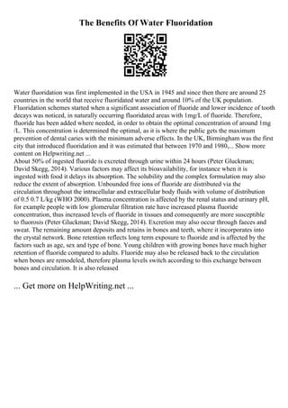 The Benefits Of Water Fluoridation
Water fluoridation was first implemented in the USA in 1945 and since then there are around 25
countries in the world that receive fluoridated water and around 10% of the UK population.
Fluoridation schemes started when a significant association of fluoride and lower incidence of tooth
decays was noticed, in naturally occurring fluoridated areas with 1mg/L of fluoride. Therefore,
fluoride has been added where needed, in order to obtain the optimal concentration of around 1mg
/L. This concentration is determined the optimal, as it is where the public gets the maximum
prevention of dental caries with the minimum adverse effects. In the UK, Birmingham was the first
city that introduced fluoridation and it was estimated that between 1970 and 1980,... Show more
content on Helpwriting.net ...
About 50% of ingested fluoride is excreted through urine within 24 hours (Peter Gluckman;
David Skegg, 2014). Various factors may affect its bioavailability, for instance when it is
ingested with food it delays its absorption. The solubility and the complex formulation may also
reduce the extent of absorption. Unbounded free ions of fluoride are distributed via the
circulation throughout the intracellular and extracellular body fluids with volume of distribution
of 0.5 0.7 L/kg (WHO 2000). Plasma concentration is affected by the renal status and urinary pH,
for example people with low glomerular filtration rate have increased plasma fluoride
concentration, thus increased levels of fluoride in tissues and consequently are more susceptible
to fluorosis (Peter Gluckman; David Skegg, 2014). Excretion may also occur through faeces and
sweat. The remaining amount deposits and retains in bones and teeth, where it incorporates into
the crystal network. Bone retention reflects long term exposure to fluoride and is affected by the
factors such as age, sex and type of bone. Young children with growing bones have much higher
retention of fluoride compared to adults. Fluoride may also be released back to the circulation
when bones are remodeled, therefore plasma levels switch according to this exchange between
bones and circulation. It is also released
... Get more on HelpWriting.net ...
 