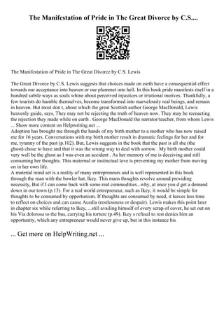 The Manifestation of Pride in The Great Divorce by C.S....
The Manifestation of Pride in The Great Divorce by C.S. Lewis
The Great Divorce by C.S. Lewis suggests that choices made on earth have a consequential effect
towards our acceptance into heaven or our plummet into hell. In this book pride manifests itself in a
hundred subtle ways as souls whine about perceived injustices or irrational motives. Thankfully, a
few tourists do humble themselves, become transformed into marvelously real beings, and remain
in heaven. But most don t, about which the great Scottish author George MacDonald, Lewis
heavenly guide, says, They may not be rejecting the truth of heaven now. They may be reenacting
the rejection they made while on earth . George MacDonald the narrator/teacher, from whom Lewis
... Show more content on Helpwriting.net ...
Adoption has brought me through the hands of my birth mother to a mother who has now raised
me for 16 years. Conversations with my birth mother result in dramatic feelings for her and for
me, tyranny of the past (p.102). But, Lewis suggests in the book that the past is all she (the
ghost) chose to have and that it was the wrong way to deal with sorrow . My birth mother could
very well be the ghost as I was even an accident . As her memory of me is deceiving and still
consuming her thoughts. This maternal or instinctual love is preventing my mother from moving
on in her own life.
A material mind set is a reality of many entrepreneurs and is well represented in this book
through the man with the bowler hat, Ikey. This mans thoughts revolve around providing
necessity, But if I can come back with some real commodities...why, at once you d get a demand
down in our town (p.13). For a real world entrepreneur, such as Ikey, it would be simple for
thoughts to be consumed by opportunism. If thoughts are consumed by need, it leaves less time
to reflect on choices and can cause Acedia (restlessness or despair). Lewis makes this point later
in chapter six while referring to Ikey, ...still availing himself of every scrap of cover, he set out on
his Via dolorosa to the bus, carrying his torture (p.49). Ikey s refusal to rest denies him an
opportunity, which any entrepreneur would never give up, but in this instance his
... Get more on HelpWriting.net ...
 