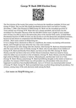 George W Bush 2000 Election Essay
The first election of the twenty first century was between the republican candidate Al Gore and
George W Bush. This was the fifty fourth presidential election and it was held on Tuesday,
November 7, 2000. (The Election of 2000) George W. Bush was the incumbent governor of
Texas and the son of George H.W. Bush who was a former president, and Al Gore was the
incumbent Vice President. Because of the fact that Bill Clinton wasn t eligible to serve another
term Al Gore was able to receive the democratic place in the election fairly easily. (United States
Presidential Election of 2000) Al Gore was the favorite to win the democratic presidential nominee,
because he had almost no competition from Bill Bradley who was the Governor of New Jersey.
(United... Show more content on Helpwriting.net ...
It was a change from a democrat in office to a republican, the country was dealing with terrorists
threats, and it brought up issues about the way votes were counted.
The government saw some change after this election, when George W. Bushwas elected president
after the issue with the votes in Florida. George W. Bush, who was the oldest of six Children of
George H.W. Bush and Dorothy Pierce Bush, was born on July 6th 1946. (George W. Bush.
History.com) He was born in the town of New Haven Connecticut. Bush was raised in Texas,
where his father was an executive in the oil industry. (George W. Bush. History.com) He attended
high school at Phillips Academy in Andover, Massachusetts, and then later went on to Yale.
(George W. Bush. History.com) George W. Bush had differing thoughts on the matters at hand as a
president. For instance if Bill Clinton was still president was still president while nine eleven
happened it would have been handled differently. Just as if Al Gore was elected president instead
of George W. Bush. George W. Bush accomplished many excellent things during his presidency. For
instance, among many of the early decisions made among the Bush
... Get more on HelpWriting.net ...
 