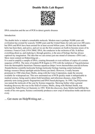 Double Helix Lab Report
DNA extraction and the use of PCR to detect genetic diseases
Introduction:
The double helix is indeed a remarkable molecule. Modern man is perhaps 50,000 years old,
civilization has existed for scarcely 10,000 years and the United States for only just over 200 years;
but DNA and RNA have been around for at least several billion years. All that time the double
helix has been there, and active, and yet we are the first creatures on Earth to become aware of its
existence. Francis Crick (1916 2004). DNA, the conductor in the orchestra of life. It defines
everything about us, and studying it, through genetics, is the area of biology that has always
captured my imagination. The idea that we can extract just one strand of someone s DNA and ...
Show more content on Helpwriting.net ...
It is used to amplify a sample of DNA, creating thousands or even millions of copies of a certain
sequence of DNA. The story of modern PCR begins in 1976 with the isolation of Taq polymerase
from the thermophilic bacterium Thermus aquaticus (https://www.thermofisher.com/uk/en/home
/brands/thermo scientific/molecular biology/molecular biology learning center/molecular
biology resource library/spotlight articles/history pcr.html). However, it really became
prominent in 1988 when Kary Mullis, along with the Cetus Corporation, made the enzyme
available for widespread use. This new automated use of PCR quickly made it indispensable to
medical science, being used to detect both hereditary and infectious diseases, clone DNA,
paternity tests (using genetic fingerprints) and DNA based phylogeny. In 1989, Taq Polymerase
was named the molecule of the year by Science magazine. Showing further what a ground
breaking discovery this was in the field of science, Mullis, along with Michael Smith, was
awarded the Nobel Prize in Chemistry in 1993. With this discovery, Kary Mullis had fulfilled the
words of his own quote; Science consistently produces a new crop of miraculous truths and devices
every
... Get more on HelpWriting.net ...
 