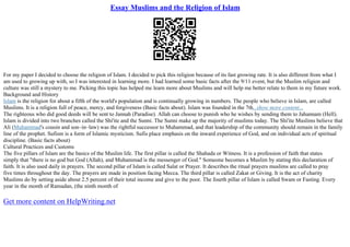 Essay Muslims and the Religion of Islam
For my paper I decided to choose the religion of Islam. I decided to pick this religion because of its fast growing rate. It is also different from what I
am used to growing up with, so I was interested in learning more. I had learned some basic facts after the 9/11 event, but the Muslim religion and
culture was still a mystery to me. Picking this topic has helped me learn more about Muslims and will help me better relate to them in my future work.
Background and History
Islam is the religion for about a fifth of the world's population and is continually growing in numbers. The people who believe in Islam, are called
Muslims. It is a religion full of peace, mercy, and forgiveness (Basic facts about). Islam was founded in the 7th...show more content...
The righteous who did good deeds will be sent to Jannah (Paradise). Allah can choose to punish who he wishes by sending them to Jahannam (Hell).
Islam is divided into two branches called the Shi'ite and the Sunni. The Sunni make up the majority of muslims today. The Shi'ite Muslims believe that
Ali (Muhammad's cousin and son–in–law) was the rightful successor to Muhammad, and that leadership of the community should remain in the family
line of the prophet. Sufism is a form of Islamic mysticism. Sufis place emphasis on the inward experience of God, and on individual acts of spiritual
discipline. (Basic facts about)
Cultural Practices and Customs
The five pillars of Islam are the basics of the Muslim life. The first pillar is called the Shahada or Witness. It is a profession of faith that states
simply that "there is no god but God (Allah), and Muhammad is the messenger of God." Someone becomes a Muslim by stating this declaration of
faith. It is also used daily in prayers. The second pillar of Islam is called Salat or Prayer. It describes the ritual prayers muslims are called to pray
five times throughout the day. The prayers are made in position facing Mecca. The third pillar is called Zakat or Giving. It is the act of charity
Muslims do by setting aside about 2.5 percent of their total income and give to the poor. The fourth pillar of Islam is called Swam or Fasting. Every
year in the month of Ramadan, (the ninth month of
Get more content on HelpWriting.net
 
