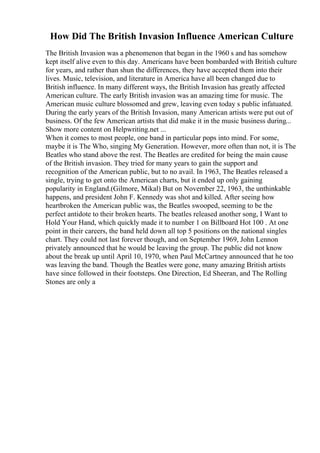 How Did The British Invasion Influence American Culture
The British Invasion was a phenomenon that began in the 1960 s and has somehow
kept itself alive even to this day. Americans have been bombarded with British culture
for years, and rather than shun the differences, they have accepted them into their
lives. Music, television, and literature in America have all been changed due to
British influence. In many different ways, the British Invasion has greatly affected
American culture. The early British invasion was an amazing time for music. The
American music culture blossomed and grew, leaving even today s public infatuated.
During the early years of the British Invasion, many American artists were put out of
business. Of the few American artists that did make it in the music business during...
Show more content on Helpwriting.net ...
When it comes to most people, one band in particular pops into mind. For some,
maybe it is The Who, singing My Generation. However, more often than not, it is The
Beatles who stand above the rest. The Beatles are credited for being the main cause
of the British invasion. They tried for many years to gain the support and
recognition of the American public, but to no avail. In 1963, The Beatles released a
single, trying to get onto the American charts, but it ended up only gaining
popularity in England.(Gilmore, Mikal) But on November 22, 1963, the unthinkable
happens, and president John F. Kennedy was shot and killed. After seeing how
heartbroken the American public was, the Beatles swooped, seeming to be the
perfect antidote to their broken hearts. The beatles released another song, I Want to
Hold Your Hand, which quickly made it to number 1 on Billboard Hot 100 . At one
point in their careers, the band held down all top 5 positions on the national singles
chart. They could not last forever though, and on September 1969, John Lennon
privately announced that he would be leaving the group. The public did not know
about the break up until April 10, 1970, when Paul McCartney announced that he too
was leaving the band. Though the Beatles were gone, many amazing British artists
have since followed in their footsteps. One Direction, Ed Sheeran, and The Rolling
Stones are only a
 