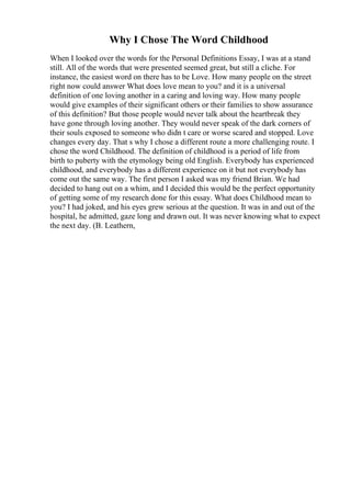 Why I Chose The Word Childhood
When I looked over the words for the Personal Definitions Essay, I was at a stand
still. All of the words that were presented seemed great, but still a cliche. For
instance, the easiest word on there has to be Love. How many people on the street
right now could answer What does love mean to you? and it is a universal
definition of one loving another in a caring and loving way. How many people
would give examples of their significant others or their families to show assurance
of this definition? But those people would never talk about the heartbreak they
have gone through loving another. They would never speak of the dark corners of
their souls exposed to someone who didn t care or worse scared and stopped. Love
changes every day. That s why I chose a different route a more challenging route. I
chose the word Childhood. The definition of childhood is a period of life from
birth to puberty with the etymology being old English. Everybody has experienced
childhood, and everybody has a different experience on it but not everybody has
come out the same way. The first person I asked was my friend Brian. We had
decided to hang out on a whim, and I decided this would be the perfect opportunity
of getting some of my research done for this essay. What does Childhood mean to
you? I had joked, and his eyes grew serious at the question. It was in and out of the
hospital, he admitted, gaze long and drawn out. It was never knowing what to expect
the next day. (B. Leathern,
 