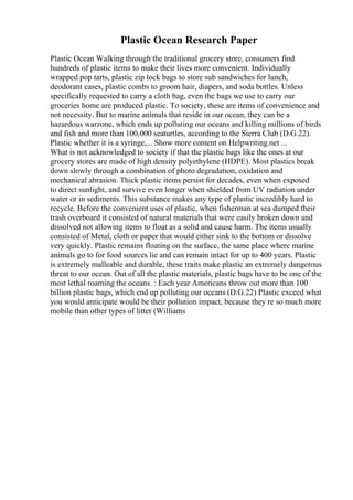 Plastic Ocean Research Paper
Plastic Ocean Walking through the traditional grocery store, consumers find
hundreds of plastic items to make their lives more convenient. Individually
wrapped pop tarts, plastic zip lock bags to store sub sandwiches for lunch,
deodorant cases, plastic combs to groom hair, diapers, and soda bottles. Unless
specifically requested to carry a cloth bag, even the bags we use to carry our
groceries home are produced plastic. To society, these are items of convenience and
not necessity. But to marine animals that reside in our ocean, they can be a
hazardous warzone, which ends up polluting our oceans and killing millions of birds
and fish and more than 100,000 seaturtles, according to the Sierra Club (D.G.22).
Plastic whether it is a syringe,... Show more content on Helpwriting.net ...
What is not acknowledged to society if that the plastic bags like the ones at our
grocery stores are made of high density polyethylene (HDPE). Most plastics break
down slowly through a combination of photo degradation, oxidation and
mechanical abrasion. Thick plastic items persist for decades, even when exposed
to direct sunlight, and survive even longer when shielded from UV radiation under
water or in sediments. This substance makes any type of plastic incredibly hard to
recycle. Before the convenient uses of plastic, when fisherman at sea dumped their
trash overboard it consisted of natural materials that were easily broken down and
dissolved not allowing items to float as a solid and cause harm. The items usually
consisted of Metal, cloth or paper that would either sink to the bottom or dissolve
very quickly. Plastic remains floating on the surface, the same place where marine
animals go to for food sources lie and can remain intact for up to 400 years. Plastic
is extremely malleable and durable, these traits make plastic an extremely dangerous
threat to our ocean. Out of all the plastic materials, plastic bags have to be one of the
most lethal roaming the oceans. : Each year Americans throw out more than 100
billion plastic bags, which end up polluting our oceans (D.G.22) Plastic exceed what
you would anticipate would be their pollution impact, because they re so much more
mobile than other types of litter (Williams
 