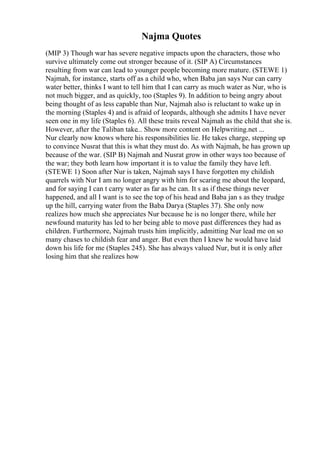 Najma Quotes
(MIP 3) Though war has severe negative impacts upon the characters, those who
survive ultimately come out stronger because of it. (SIP A) Circumstances
resulting from war can lead to younger people becoming more mature. (STEWE 1)
Najmah, for instance, starts off as a child who, when Baba jan says Nur can carry
water better, thinks I want to tell him that I can carry as much water as Nur, who is
not much bigger, and as quickly, too (Staples 9). In addition to being angry about
being thought of as less capable than Nur, Najmah also is reluctant to wake up in
the morning (Staples 4) and is afraid of leopards, although she admits I have never
seen one in my life (Staples 6). All these traits reveal Najmah as the child that she is.
However, after the Taliban take... Show more content on Helpwriting.net ...
Nur clearly now knows where his responsibilities lie. He takes charge, stepping up
to convince Nusrat that this is what they must do. As with Najmah, he has grown up
because of the war. (SIP B) Najmah and Nusrat grow in other ways too because of
the war; they both learn how important it is to value the family they have left.
(STEWE 1) Soon after Nur is taken, Najmah says I have forgotten my childish
quarrels with Nur I am no longer angry with him for scaring me about the leopard,
and for saying I can t carry water as far as he can. It s as if these things never
happened, and all I want is to see the top of his head and Baba jan s as they trudge
up the hill, carrying water from the Baba Darya (Staples 37). She only now
realizes how much she appreciates Nur because he is no longer there, while her
newfound maturity has led to her being able to move past differences they had as
children. Furthermore, Najmah trusts him implicitly, admitting Nur lead me on so
many chases to childish fear and anger. But even then I knew he would have laid
down his life for me (Staples 245). She has always valued Nur, but it is only after
losing him that she realizes how
 