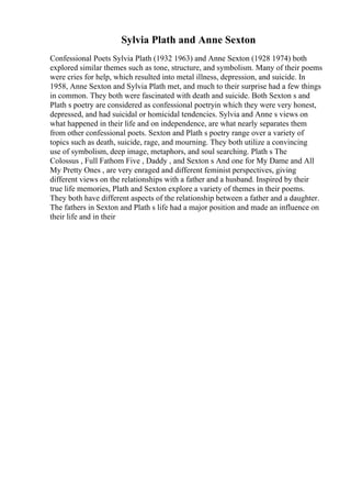 Sylvia Plath and Anne Sexton
Confessional Poets Sylvia Plath (1932 1963) and Anne Sexton (1928 1974) both
explored similar themes such as tone, structure, and symbolism. Many of their poems
were cries for help, which resulted into metal illness, depression, and suicide. In
1958, Anne Sexton and Sylvia Plath met, and much to their surprise had a few things
in common. They both were fascinated with death and suicide. Both Sexton s and
Plath s poetry are considered as confessional poetryin which they were very honest,
depressed, and had suicidal or homicidal tendencies. Sylvia and Anne s views on
what happened in their life and on independence, are what nearly separates them
from other confessional poets. Sexton and Plath s poetry range over a variety of
topics such as death, suicide, rage, and mourning. They both utilize a convincing
use of symbolism, deep image, metaphors, and soul searching. Plath s The
Colossus , Full Fathom Five , Daddy , and Sexton s And one for My Dame and All
My Pretty Ones , are very enraged and different feminist perspectives, giving
different views on the relationships with a father and a husband. Inspired by their
true life memories, Plath and Sexton explore a variety of themes in their poems.
They both have different aspects of the relationship between a father and a daughter.
The fathers in Sexton and Plath s life had a major position and made an influence on
their life and in their
 