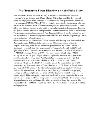 Post Traumatic Stress Disorder is on the Raise Essay
Post Traumatic Stress Disorder (PTSD) is defined as mental health disorder
triggered by a terrifying event (Mayo Clinic). This ordeal could be the result of
some sort of physical harm or threat to the individual, family members, friends or
even strangers (NIMH). While PTSD is typically associated with someone who has
served in the military, it can affect more than just that genre of individuals. It could
affect rapevictims, victims in a terrorist or natural disaster incident, nurses, doctors,
and police and fire personnel and bystanders. PTSDcan manifest itself in many forms.
The primary signs and symptoms of Post Traumatic Stress Disorder include but are
not limited to re experiencing symptoms (flashbacks, bad dreams, frightening... Show
more content on Helpwriting.net ...
Of those who do, 8% of men and 20% of women will develop Post Traumatic Stress
Disorder (August 2013).A study was done on 810 nurses from a University
hospital by having them fill out a detailed questionnaire. Of the 810 nurses, 332
responded by completing their questionnaire. The results showed that 22% had
symptoms of Post Traumatic Stress Disorder and 61% met the diagnostic criteria
of PTSD (Depressed Anxiety, 2009). This study shows a high rate of PTSD
among nurses but the percentages could be higher due to many not reporting or
admitting they have symptoms. Another study done in Australia showed that
nurses in remote areas are more likely to experience violent crimes in the
workplace which can lead to Post Traumatic Stress Disorder. In this study 349
nurses working in remote areas of Australia responded. 88.5% were female in the
age range of 20 68 years. In the 12 months preceding the survey, the workplace
violence incidents that were the highest are verbal aggression (79.5%), property
damage (31.6%), and physical violence (28.6%) (trends in workplace violence in
remote areas). This survey provides a statistically significant correlation between
workplace violence and PTSD symptoms. It is no surprise that Post Traumatic Stress
Disorder is on the rise and is considered an occupational hazard for nurses. The
National Institute of Mental Health calculates that 7.7 million adults or 3.5 % of the
adult population
 