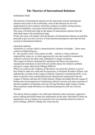 The Theories of International Relations
INTRODUCTION
The theories of international relations are the end results of good international
relations and system in the world today, most of this theories are not well
implemented in most countries which has resulted on conflicts among nations,
political instabilities, secessions and all other political unrest.
This essay will shed more light on the phases of international relations from the
individual stage to the international stage.
Firstly, this essay will explain what the theories of international relations are and then
proceeds to give you the overview of what theoretical perspective provides the best
account in international relations
Liberalism idealism
Liberalism is a society which is characterized by freedom of thought ... Show more
content on Helpwriting.net ...
В…the security of one is the concern of allВ… and this is where collective
responsibility comes in, in which aggression by one state would be countered by
collective action by the other state, embodied in a league of nations.
The League of Nations illustrated the importance the theory have placed on
international institutions to deal with war and the chance for collective problem
solving in a many sided forum (Mingst,2004:63).
Where we could see the weakness of this theory was when the Liberals is seen to
have failed to make the world safe for democracy as President Woodrow Wilson, who
authored the covenant of the League of Nations, claimed it could during WW1, even
when its doctrine were institutionalized into international organizations like the
League of Nations and later the United Nations. Mingst also added that the League of
Nations proved incompetent of maintaining collective security and many questions of
the basic goodness of humanity came up, leaving liberalism under intense scrutiny.
These questions made liberalism as a theoretical perspective fall out of favour.
Realism
This theory believes people to be sinful and wicked by nature and man s aggressive
power seeking and lustful nature has implications on the state. Individual in states are
organised to act in a unitary way in pursuit of its own national interest in terms of
power (Mingst, 2004:65). Mingst also wrote that the
 