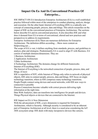 Impact On Ea And Its Conventional Practices Of
Enterprise...
IOE IMPACT ON EA Introduction Enterprise Architecture (EA) is a well established
practice followed within most of the enterprises to conduct planning, analysis, design
and execution. On the other hand, Internet of Everything (IOE) is a radically new
concept of connecting people, process, data and things. This article researches on the
impact of IOE on the conventional practices of Enterprise Architecture. The sections
below describe EA and its conventional practices. It also describes IOE and what
does it demand from EA in terms of conventional, altered and new practices and
perspectives to address its requirements.
Enterprise Architecture (EA) There are numerous definitions for Enterprise
Architecture. The definition differs according ... Show more content on
Helpwriting.net ...
The scope of EA is vast, it defines anything from standards, process, and guidelines to
analyze, plan and strategize. Predominantly EA is used to align IT with Business. EA
consist of multiple domains/dimensions. They are
1.Business Architecture
2.Application Architecture
3.Data Architecture
4.Technology Architecture The domains change for different frameworks
Internet of Everything (IOE)
The Internet of Everything is the networked connection of people, process, data, and
things. (Cisco)
IOE is superlative of IOT, while Internet of Things only refers to network of physical
objects, IOE aims to connect people, process, data and things. IOT focus on single
technology transition, where as IOE comprises many technology transitions.
People People connect using devices and social networks, with IOE new ways to
connection is possible.
Process Connections become valuable with correct process delivering right
information at the right time.
Data With Analytics, data can transform into intelligence for people and devices.
Things Physical objects or devices that are connected to the Internet.
IOE Impact on EA A New Dimension
With the advancement of IOE, a new dimension is required for Enterprise
Architecture, which is Security. Although security is considered to be an inherent
part of Enterprise Architecture at all level, there is a need arise considering the IoT
/IOE ecosystem setup. IOE deals with many inexpensive devices like sensors,
 