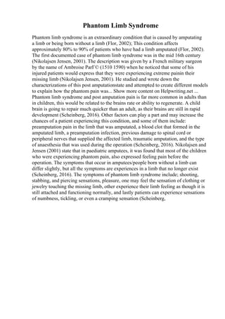 Phantom Limb Syndrome
Phantom limb syndrome is an extraordinary condition that is caused by amputating
a limb or being born without a limb (Flor, 2002); This condition affects
approximately 80% to 90% of patients who have had a limb amputated (Flor, 2002).
The first documented case of phantom limb syndrome was in the mid 16th century
(Nikolajsen Jensen, 2001). The description was given by a French military surgeon
by the name of Ambroise ParГ© (1510 1590) when he noticed that some of his
injured patients would express that they were experiencing extreme painin their
missing limb (Nikolajsen Jensen, 2001). He studied and wrote down the
characterizations of this post amputationstate and attempted to create different models
to explain how the phantom pain was... Show more content on Helpwriting.net ...
Phantom limb syndrome and post amputation pain is far more common in adults than
in children, this would be related to the brains rate or ability to regenerate. A child
brain is going to repair much quicker than an adult, as their brains are still in rapid
development (Scheinberg, 2016). Other factors can play a part and may increase the
chances of a patient experiencing this condition, and some of them include:
preamputation pain in the limb that was amputated, a blood clot that formed in the
amputated limb, a preamputation infection, previous damage to spinal cord or
peripheral nerves that supplied the affected limb, traumatic amputation, and the type
of anaesthesia that was used during the operation (Scheinberg, 2016). Nikolajsen and
Jensen (2001) state that in paediatric amputees, it was found that most of the children
who were experiencing phantom pain, also expressed feeling pain before the
operation. The symptoms that occur in amputees/people born without a limb can
differ slightly, but all the symptoms are experiences in a limb that no longer exist
(Scheinberg, 2016). The symptoms of phantom limb syndrome include; shooting,
stabbing, and piercing sensations, pleasure, one may feel the sensation of clothing or
jewelry touching the missing limb, other experience their limb feeling as though it is
still attached and functioning normally, and lastly patients can experience sensations
of numbness, tickling, or even a cramping sensation (Scheinberg,
 