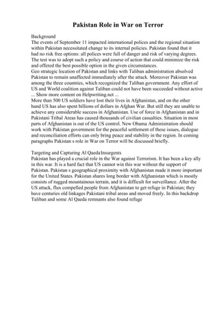 Pakistan Role in War on Terror
Background
The events of September 11 impacted international polices and the regional situation
within Pakistan necessitated change to its internal policies. Pakistan found that it
had no risk free options: all polices were full of danger and risk of varying degrees.
The test was to adopt such a policy and course of action that could minimize the risk
and offered the best possible option in the given circumstances.
Geo strategic location of Pakistan and links with Taliban administration absolved
Pakistan to remain unaffected immediately after the attack. Moreover Pakistan was
among the three countries, which recognized the Taliban government. Any effort of
US and World coalition against Taliban could not have been succeeded without active
... Show more content on Helpwriting.net ...
More than 500 US soldiers have lost their lives in Afghanistan, and on the other
hand US has also spent billions of dollars in Afghan War. But still they are unable to
achieve any considerable success in Afghanistan. Use of force in Afghanistan and in
Pakistani Tribal Areas has caused thousands of civilian casualties. Situation in most
parts of Afghanistan is out of the US control. New Obama Administration should
work with Pakistan government for the peaceful settlement of these issues, dialogue
and reconciliation efforts can only bring peace and stability in the region. In coming
paragraphs Pakistan s role in War on Terror will be discussed briefly.
Targeting and Capturing Al QaedaInsurgents
Pakistan has played a crucial role in the War against Terrorism. It has been a key ally
in this war. It is a hard fact that US cannot win this war without the support of
Pakistan. Pakistan s geographical proximity with Afghanistan made it more important
for the United States. Pakistan shares long border with Afghanistan which is mostly
consists of rugged mountainous terrain, and it is difficult for surveillance. After the
US attack, flux compelled people from Afghanistan to get refuge in Pakistan; they
have centuries old linkages Pakistani tribal areas and moved freely. In this backdrop
Taliban and some Al Qaeda remnants also found refuge
 