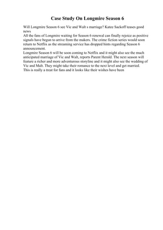 Case Study On Longmire Season 6
Will Longmire Season 6 see Vic and Walt s marriage? Katee Sackoff teases good
news
All the fans of Longmire waiting for Season 6 renewal can finally rejoice as positive
signals have begun to arrive from the makers. The crime fiction series would soon
return to Netflix as the streaming service has dropped hints regarding Season 6
announcement.
Longmire Season 6 will be soon coming to Netflix and it might also see the much
anticipated marriage of Vic and Walt, reports Parent Herald. The next season will
feature a richer and more adventurous storyline and it might also see the wedding of
Vic and Malt. They might take their romance to the next level and get married.
This is really a treat for fans and it looks like their wishes have been
 