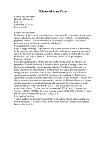 Science of Stars Paper
Science of Stars Paper
Diana L. Mieltowski
SCI/151
September 27, 2010
Robert Austin
Science of Stars Paper
In this paper I will explain how astronomers determine the composition, temperature,
speed, and rotation rate of distant objects using various methods. I will explain the
properties of stars. I will also summarize the complete lifecycle of the Sun and
determine where the Sun is currently in its lifecycle.
Measurement of Distant Objects
Light is a type of energy. Light behaves like a wave because it acts as a disturbance
in the magnetic and electric field of space. Light can behave as a particle, because it
sends all its energy to one place. A particle of light is called a photon. Photons can
be absorbed into objects, bounce ... Show more content on Helpwriting.net ...
Properties of Stars
Many physical properties of stars can be found by using a little bit of light. One
property of a star is luminosity. Luminosity is the quantity of energy created in a
star and then released as electromagnetic radiation. The brightness of a star is a
blend of luminosity and distance of a star and can also depend on the quantity of
energy absorbed in the direction of a star. Another property of a star is distance.
Astronomers use parallax to establish the distance to an object. As Earth travels
around the Sun, they monitor neighboring stars from various positions. They are then
able to measure how much the star seems to move to establish the distance to the star.
Another property of a star is temperature. By measuring the temperature of a star,
scientists are able to tell how hot the star is. They use color to measure the
temperature of stars. The red ones are the coolest (3,500 K), the yellow ones are
warmer (5,000 to 7,000 K), the white ones are warmer still (9,000 to 15,000 K), and
the blue ones are the hottest (20,000 to 50,000 K).
Life Cycle of the Sun
The life cycle of the Sun starts like all stars with a cloud of dust and gas made up of
mostly hydrogen. If the cloud cools, it will shrink because of the gravitational pull
between the particles
 
