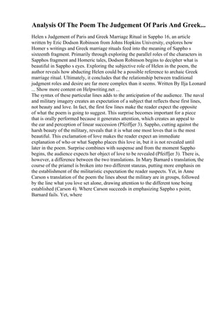 Analysis Of The Poem The Judgement Of Paris And Greek...
Helen s Judgement of Paris and Greek Marriage Ritual in Sappho 16, an article
written by Eric Dodson Robinson from Johns Hopkins University, explores how
Homer s writings and Greek marriage rituals feed into the meaning of Sappho s
sixteenth fragment. Primarily through exploring the parallel roles of the characters in
Sapphos fragment and Homeric tales, Dodson Robinson begins to decipher what is
beautiful in Sappho s eyes. Exploring the subjective role of Helen in the poem, the
author reveals how abducting Helen could be a possible reference to archaic Greek
marriage ritual. Ultimately, it concludes that the relationship between traditional
judgment roles and desire are far more complex than it seems. Written By Ilja Leonard
... Show more content on Helpwriting.net ...
The syntax of these particular lines adds to the anticipation of the audience. The naval
and military imagery creates an expectation of a subject that reflects these first lines,
not beauty and love. In fact, the first few lines make the reader expect the opposite
of what the poem is going to suggest. This surprise becomes important for a piece
that is orally performed because it generates attention, which creates an appeal to
the ear and perception of linear succession (Pfeiffjer 3). Sappho, cutting against the
harsh beauty of the military, reveals that it is what one most loves that is the most
beautiful. This exclamation of love makes the reader expect an immediate
explanation of who or what Sappho places this love in, but it is not revealed until
later in the poem. Surprise combines with suspense and from the moment Sappho
begins, the audience expects her object of love to be revealed (Pfeiffjer 3). There is,
however, a difference between the two translations. In Mary Barnard s translation, the
course of the priamel is broken into two different stanzas, putting more emphasis on
the establishment of the militaristic expectation the reader suspects. Yet, in Anne
Carson s translation of the poem the lines about the military are in groups, followed
by the line what you love set alone, drawing attention to the different tone being
established (Carson 4). Where Carson succeeds in emphasizing Sappho s point,
Barnard fails. Yet, where
 