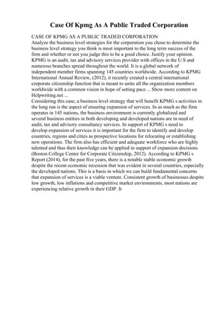 Case Of Kpmg As A Public Traded Corporation
CASE OF KPMG AS A PUBLIC TRADED CORPORATION
Analyze the business level strategies for the corporation you chose to determine the
business level strategy you think is most important to the long term success of the
firm and whether or not you judge this to be a good choice. Justify your opinion.
KPMG is an audit, tax and advisory services provider with offices in the U.S and
numerous branches spread throughout the world. It is a global network of
independent member firms spanning 145 countries worldwide. According to KPMG
International Annual Review, (2012), it recently created a central international
corporate citizenship function that is meant to unite all the organization members
worldwide with a common vision in hope of setting pace ... Show more content on
Helpwriting.net ...
Considering this case, a business level strategy that will benefit KPMG s activities in
the long run is the aspect of ensuring expansion of services. In as much as the firm
operates in 145 nations, the business environment is currently globalized and
several business entities in both developing and developed nations are in need of
audit, tax and advisory consultancy services. In support of KPMG s need to
develop expansion of services it is important for the firm to identify and develop
countries, regions and cities as prospective locations for relocating or establishing
new operations. The firm also has efficient and adequate workforce who are highly
talented and thus their knowledge can be applied in support of expansion decisions
(Boston College Center for Corporate Citizenship, 2012). According to KPMG s
Report (2014), for the past five years, there is a notable stable economic growth
despite the recent economic recession that was evident in several countries, especially
the developed nations. This is a basis in which we can build fundamental concerns
that expansion of services is a viable venture. Consistent growth of businesses despite
low growth, low inflations and competitive market environments, most nations are
experiencing relative growth in their GDP. It
 