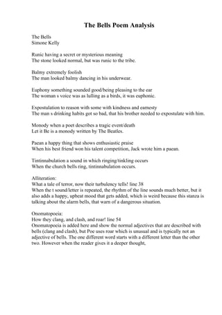 The Bells Poem Analysis
The Bells
Simone Kelly
Runic having a secret or mysterious meaning
The stone looked normal, but was runic to the tribe.
Balmy extremely foolish
The man looked balmy dancing in his underwear.
Euphony something sounded good/being pleasing to the ear
The woman s voice was as lulling as a birds, it was euphonic.
Expostulation to reason with some with kindness and earnesty
The man s drinking habits got so bad, that his brother needed to expostulate with him.
Monody when a poet describes a tragic event/death
Let it Be is a monody written by The Beatles.
Paean a happy thing that shows enthusiastic praise
When his best friend won his talent competition, Jack wrote him a paean.
Tintinnabulation a sound in which ringing/tinkling occurs
When the church bells ring, tintinnabulation occurs.
Alliteration:
What a tale of terror, now their turbulency tells! line 38
When the t sound/letter is repeated, the rhythm of the line sounds much better, but it
also adds a happy, upbeat mood that gets added, which is weird because this stanza is
talking about the alarm bells, that warn of a dangerous situation.
Onomatopoeia:
How they clang, and clash, and roar! line 54
Onomatopoeia is added here and show the normal adjectives that are described with
bells (clang and clash), but Poe uses roar which is unusual and is typically not an
adjective of bells. The one different word starts with a different letter than the other
two. However when the reader gives it a deeper thought,
 