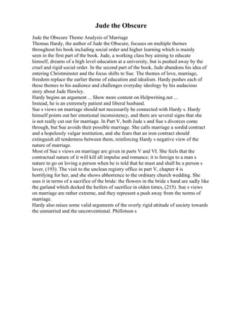 Jude the Obscure
Jude the Obscure Theme Analysis of Marriage
Thomas Hardy, the author of Jude the Obscure, focuses on multiple themes
throughout his book including social order and higher learning which is mainly
seen in the first part of the book. Jude, a working class boy aiming to educate
himself, dreams of a high level education at a university, but is pushed away by the
cruel and rigid social order. In the second part of the book, Jude abandons his idea of
entering Christminster and the focus shifts to Sue. The themes of love, marriage,
freedom replace the earlier theme of education and idealism. Hardy pushes each of
these themes to his audience and challenges everyday ideology by his audacious
story about Jude Hawley.
Hardy begins an argument ... Show more content on Helpwriting.net ...
Instead, he is an extremely patient and liberal husband.
Sue s views on marriage should not necessarily be connected with Hardy s. Hardy
himself points out her emotional inconsistency, and there are several signs that she
is not really cut out for marriage. In Part V, both Jude s and Sue s divorces come
through, but Sue avoids their possible marriage. She calls marriage a sordid contract
and a hopelessly vulgar institution, and she fears that an iron contract should
extinguish all tenderness between them, reinforcing Hardy s negative view of the
nature of marriage.
Most of Sue s views on marriage are given in parts V and VI. She feels that the
contractual nature of it will kill all impulse and romance; it is foreign to a man s
nature to go on loving a person when he is told that he must and shall be a person s
lover, (193). The visit to the unclean registry office in part V, chapter 4 is
horrifying for her, and she shows abhorrence to the ordinary church wedding. She
sees it in terms of a sacrifice of the bride: the flowers in the bride s hand are sadly like
the garland which decked the heifers of sacrifice in olden times, (215). Sue s views
on marriage are rather extreme, and they represent a push away from the norms of
marriage.
Hardy also raises some valid arguments of the overly rigid attitude of society towards
the unmarried and the unconventional. Phillotson s
 