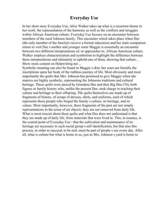 Everyday Use
In her short story Everyday Use, Alice Walker takes up what is a recurrent theme in
her work: the representation of the harmony as well as the conflicts and struggles
within African American culture. Everyday Use focuses on an encounter between
members of the rural Johnson family. This encounter which takes place when Dee
(the only member of the familyto receive a formal education) and her male companion
return to visit Dee s mother and younger sister Maggie is essentially an encounter
between two different interpretations of, or approaches to, African American culture.
Walker employs characterization and symbolism to highlight the difference between
these interpretations and ultimately to uphold one of them, showing that culture...
Show more content on Helpwriting.net ...
Symbolic meaning can also be found in Maggie s skin: her scars are literally the
inscriptions upon her body of the ruthless journey of life. Most obviously and most
importantly the quilts that Mrs. Johnson has promised to give Maggie when she
marries are highly symbolic, representing the Johnsons traditions and cultural
heritage. These quilts were pieced by Grandma Dee and then Big Dee (76), both
figures in family history who, unlike the present Dee, took charge in teaching their
culture and heritage to their offspring. The quilts themselves are made up of
fragments of history, of scraps of dresses, shirts, and uniforms, each of which
represents those people who forged the family s culture, its heritage, and its
values. Most importantly, however, these fragments of the past are not simply
representations in the sense of art objects; they are not removed from daily life.
What is most crucial about these quilts and what Dee does not understand is that
they are made up of daily life, from materials that were lived in. This, in essence, is
the central point of Everyday Use : that the cultivation and maintenance of its
heritage are necessary to each social group s self identification, but that also this
process, in order to succeed, to be real, must be part of people s use every day. After
all, what is culture but what is home to us, just as Mrs. Johnson s yard is home to
 
