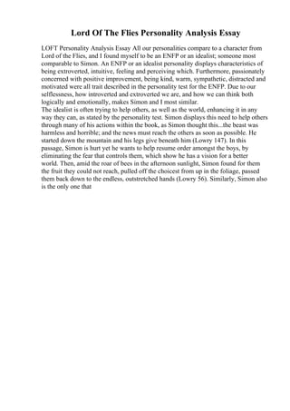 Lord Of The Flies Personality Analysis Essay
LOFT Personality Analysis Essay All our personalities compare to a character from
Lord of the Flies, and I found myself to be an ENFP or an idealist; someone most
comparable to Simon. An ENFP or an idealist personality displays characteristics of
being extroverted, intuitive, feeling and perceiving which. Furthermore, passionately
concerned with positive improvement, being kind, warm, sympathetic, distracted and
motivated were all trait described in the personality test for the ENFP. Due to our
selflessness, how introverted and extroverted we are, and how we can think both
logically and emotionally, makes Simon and I most similar.
The idealist is often trying to help others, as well as the world, enhancing it in any
way they can, as stated by the personality test. Simon displays this need to help others
through many of his actions within the book, as Simon thought this...the beast was
harmless and horrible; and the news must reach the others as soon as possible. He
started down the mountain and his legs give beneath him (Lowry 147). In this
passage, Simon is hurt yet he wants to help resume order amongst the boys, by
eliminating the fear that controls them, which show he has a vision for a better
world. Then, amid the roar of bees in the afternoon sunlight, Simon found for them
the fruit they could not reach, pulled off the choicest from up in the foliage, passed
them back down to the endless, outstretched hands (Lowry 56). Similarly, Simon also
is the only one that
 