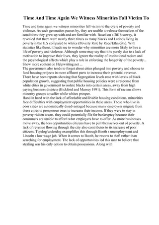 Time And Time Again We Witness Minorities Fall Victim To
Time and time again we witness minorities fall victim to the cycle of poverty and
violence. As each generation passes by, they are unable to release themselves of the
conditions they grew up with and are familiar with. Based on a 2016 survey, it
revealed that there were nearly three times as many blacks and Latinos living in
povertyin the U.S compared to whites (Poverty Rate by Race/Ethnicity). With
statistics like these, it leads me to wonder why minorities are more likely to live a
life of poverty and violence. Although some may say that it is purely due to a lack of
motivation to improve their lives, they ignore the reality of institutional racism and
the psychological affects which play a role in enforcing the longevity of the poverty...
Show more content on Helpwriting.net ...
The government also tends to forget about cities plunged into poverty and choose to
fund housing projects in more affluent parts to increase their potential revenue.
There have been reports showing that Segregation levels rose with levels of black
population growth, suggesting that public housing policies were a response from
white elites in government to isolate blacks into certain areas, away from high
paying business districts (Bickford and Massey 1991). This form of racism allows
minority groups to suffer while whites prosper.
Hand in hand with the lack of affordable and livable housing conditions, minorities
face difficulties with employment opportunities in these areas. Those who live in
poor cities are automatically disadvantaged because many employers migrate from
these cities to prosperous ones to increase their income. If they were to stay in
poverty ridden towns, they could potentially file for bankruptcy because their
consumers are unable to afford what employers have to offer. As more businesses
move away, the less opportunities citizens have to pull themselves out of poverty. A
lack of revenue flowing through the city also contributes to its increase of poor
citizens. Topdog/underdog exemplifies this through Booth s unemployment and
Lincoln s low wage job. When it comes to Booth, he resorts to theft rather than
searching for employment. The lack of opportunities led this man to believe that
stealing was his only option to obtain possessions. Along with
 
