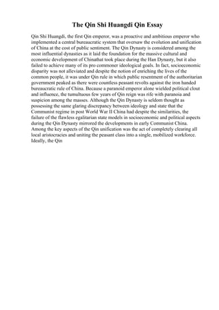 The Qin Shi Huangdi Qin Essay
Qin Shi Huangdi, the first Qin emperor, was a proactive and ambitious emperor who
implemented a central bureaucratic system that oversaw the evolution and unification
of China at the cost of public sentiment. The Qin Dynasty is considered among the
most influential dynasties as it laid the foundation for the massive cultural and
economic development of Chinathat took place during the Han Dynasty, but it also
failed to achieve many of its pro commoner ideological goals. In fact, socioeconomic
disparity was not alleviated and despite the notion of enriching the lives of the
common people, it was under Qin rule in which public resentment of the authoritarian
government peaked as there were countless peasant revolts against the iron handed
bureaucratic rule of China. Because a paranoid emperor alone wielded political clout
and influence, the tumultuous few years of Qin reign was rife with paranoia and
suspicion among the masses. Although the Qin Dynasty is seldom thought as
possessing the same glaring discrepancy between ideology and state that the
Communist regime in post World War II China had despite the similarities, the
failure of the flawless egalitarian state models in socioeconomic and political aspects
during the Qin Dynasty mirrored the developments in early Communist China.
Among the key aspects of the Qin unification was the act of completely clearing all
local aristocracies and uniting the peasant class into a single, mobilized workforce.
Ideally, the Qin
 