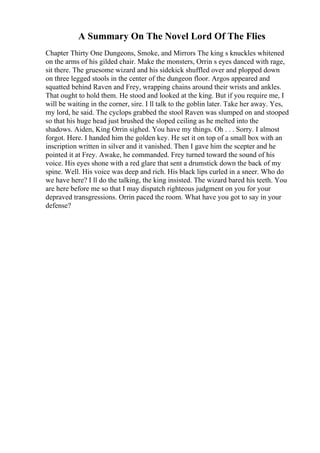 A Summary On The Novel Lord Of The Flies
Chapter Thirty One Dungeons, Smoke, and Mirrors The king s knuckles whitened
on the arms of his gilded chair. Make the monsters, Orrin s eyes danced with rage,
sit there. The gruesome wizard and his sidekick shuffled over and plopped down
on three legged stools in the center of the dungeon floor. Argos appeared and
squatted behind Raven and Frey, wrapping chains around their wrists and ankles.
That ought to hold them. He stood and looked at the king. But if you require me, I
will be waiting in the corner, sire. I ll talk to the goblin later. Take her away. Yes,
my lord, he said. The cyclops grabbed the stool Raven was slumped on and stooped
so that his huge head just brushed the sloped ceiling as he melted into the
shadows. Aiden, King Orrin sighed. You have my things. Oh . . . Sorry. I almost
forgot. Here. I handed him the golden key. He set it on top of a small box with an
inscription written in silver and it vanished. Then I gave him the scepter and he
pointed it at Frey. Awake, he commanded. Frey turned toward the sound of his
voice. His eyes shone with a red glare that sent a drumstick down the back of my
spine. Well. His voice was deep and rich. His black lips curled in a sneer. Who do
we have here? I ll do the talking, the king insisted. The wizard bared his teeth. You
are here before me so that I may dispatch righteous judgment on you for your
depraved transgressions. Orrin paced the room. What have you got to say in your
defense?
 