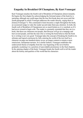 Empathy In Breakfast Of Champions, By Kurt Vonnegut
Kurt Vonnegut smashes the fourth wall of Breakfast of Champions almost instantly.
He begins the first chapter by acknowledging the fictional nature of the book he is
narrating; although one could argue that the true first break does not occur until the
fourth paragraph in which Vonnegut addresses the reader directly, urging them to
[listen] (Vonnegut 7). This command to listen becomes a staple throughout the book,
an occasional nudge to wake the reader up and make them pay attention. In truth, the
fourth wall of Breakfast of Championsis not so much broken as it is vanished, as if it
had never existed to begin with. The reader is constantly reminded that they are in a
book, that these are characters not people, that Dwayne will go on a rampage and
hurt several people, and that the man who is writing the book believes that the book
he is writing is not very good. Vonnegut takes the concept of breaking the fourth to its
ultimate and logical conclusion by fully entering the world of the text itself as a
character on page one hundred ninety seven, no longer content to remain a mere
omniscient, omnipotent narrator. In a similar fashion, Vonnegut establishes the
undercurrent theme of empathy from the very beginning of the novel before
gradually escalating it to a position of unavoidable prominence in the final chapters.
In the opening chapter of the book, Vonnegut breaks the fourth wall to tell the reader
about the history and qualities of the world that his characters
 