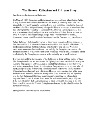 War Between Ethiopians and Eritreans Essay
War Between Ethiopians and Eritreans
On May 6th 1998, Ethiopian and Eritrean patrols engaged in an all out battle. While
it may not have been the shot heard round the world , it certainly was a shot the
disrupted a previously peaceful vicinity. It was also a shot that completely changed
the Horn of Africa, and permanently disrupted Ethiopian economy. It was also a shot
that interrupted the young life of Benyam Berhe. Benyam Berhe experienced this
war in a way completely unique from anyone else in the United States, because he
lived it. America hasn t seen foreign troops on its soil since the war of 1812.
Americans cannot possibly relate to hearing mortar fire from our very own homes.
When diplomacy fails to achieve what ... Show more content on Helpwriting.net ...
The Eritrean Nakfa is a hundred times more worthless than the Birr of Ethiopia. Yet
the Eritrean protested that the exchange rate should be one for one. When this
movement was stopped suddenly and concisely by the Ethiopian government, the
Eritreans attempted to take some Ethiopian controlled boarder land. This led to armed
retaliation by the Ethiopian government and eventually led to an all out war.
Benyam also said that the majority of the fighting was done within a matter of days.
The Ethiopians elected not to continue the fighting that could have led all the way to
Asmara, (the capital of Eritrea). America wanted the Ethiopians to stop however,
and so they stopped any further invasion plans. Benyam went on to say that a lot of
the fighting was done by the vastly superior aircrafts on Ethiopia s side, that they
(Ethiopia) bombed quickly and efficiently. He went on to mention that while some
Eritreans were deported, they were mostly spies. Also that what was not reported
was the fact that many Ethiopians were tortured before they got released and
deported from Eritrea. It seems that a lot of the mainstream media, especially the
BBC failed to report that. Benyam proved to be an invaluable resource in his first
hand experience with the Eritrean Ethiopian conflict and I referred to him often for
further information.
Many plateaus characterize the landscape of
 