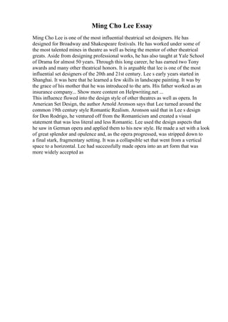 Ming Cho Lee Essay
Ming Cho Lee is one of the most influential theatrical set designers. He has
designed for Broadway and Shakespeare festivals. He has worked under some of
the most talented mines in theatre as well as being the mentor of other theatrical
greats. Aside from designing professional works, he has also taught at Yale School
of Drama for almost 50 years. Through this long career, he has earned two Tony
awards and many other theatrical honors. It is arguable that lee is one of the most
influential set designers of the 20th and 21st century. Lee s early years started in
Shanghai. It was here that he learned a few skills in landscape painting. It was by
the grace of his mother that he was introduced to the arts. His father worked as an
insurance company... Show more content on Helpwriting.net ...
This influence flowed into the design style of other theatres as well as opera. In
American Set Design, the author Arnold Aronson says that Lee turned around the
common 19th century style Romantic Realism. Aronson said that in Lee s design
for Don Rodrigo, he ventured off from the Romanticism and created a visual
statement that was less literal and less Romantic. Lee used the design aspects that
he saw in German opera and applied them to his new style. He made a set with a look
of great splendor and opulence and, as the opera progressed, was stripped down to
a final stark, fragmentary setting. It was a collapsible set that went from a vertical
space to a horizontal. Lee had successfully made opera into an art form that was
more widely accepted as
 