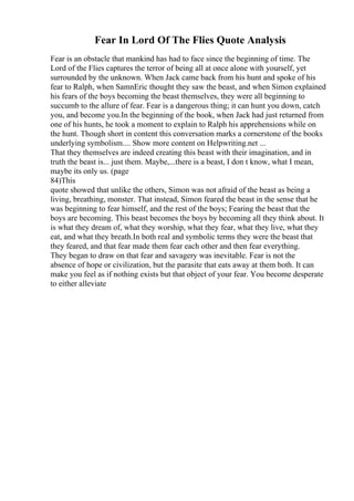 Fear In Lord Of The Flies Quote Analysis
Fear is an obstacle that mankind has had to face since the beginning of time. The
Lord of the Flies captures the terror of being all at once alone with yourself, yet
surrounded by the unknown. When Jack came back from his hunt and spoke of his
fear to Ralph, when SamnEric thought they saw the beast, and when Simon explained
his fears of the boys becoming the beast themselves, they were all beginning to
succumb to the allure of fear. Fear is a dangerous thing; it can hunt you down, catch
you, and become you.In the beginning of the book, when Jack had just returned from
one of his hunts, he took a moment to explain to Ralph his apprehensions while on
the hunt. Though short in content this conversation marks a cornerstone of the books
underlying symbolism.... Show more content on Helpwriting.net ...
That they themselves are indeed creating this beast with their imagination, and in
truth the beast is... just them. Maybe,...there is a beast, I don t know, what I mean,
maybe its only us. (page
84)This
quote showed that unlike the others, Simon was not afraid of the beast as being a
living, breathing, monster. That instead, Simon feared the beast in the sense that he
was beginning to fear himself, and the rest of the boys; Fearing the beast that the
boys are becoming. This beast becomes the boys by becoming all they think about. It
is what they dream of, what they worship, what they fear, what they live, what they
eat, and what they breath.In both real and symbolic terms they were the beast that
they feared, and that fear made them fear each other and then fear everything.
They began to draw on that fear and savagery was inevitable. Fear is not the
absence of hope or civilization, but the parasite that eats away at them both. It can
make you feel as if nothing exists but that object of your fear. You become desperate
to either alleviate
 