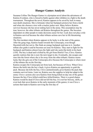 Hunger Games Analysis
Suzanne Collins The Hunger Games is a dystopian novel about the adventures of
Katniss Everdeen, who is forced to battle against other children in a fight to the death
tournament. Throughout the novel, Katniss appears to be saved by luck in many
near death situations. She is fortunate when her backpack protects her from a knife
and when she chooses a tree with a tracker jacker nest. Many believe Katniss
survives because she has never ending luck in the arena. This assumption may be
true; however, the other tributes aid Katniss throughout the games. She becomes
dependent on other people to make decisions easier for her. Luck does not play a role
in Katniss survival because the other tributes actions save her in life threatening
situations.
The first incident where Katniss appears to be lucky is at the start of the games.
After the gong rings, Katniss heads towards the Cornucopia, even though
Haymitch tells her not to. She finds an orange backpack and runs to it. Another
tribute also grabs it and he becomes an issue for Katniss. They start to fight for the
backpack and Katniss almost loses the fight until she see[s] the knife in his back
(150). The boy is dead and is killed by the girl from District Two, Clove. Katniss
quickly realizes that she is now the next target to die. Eventually, she escapes and
runs into the forest where she is far away from the other tributes. Katniss seems
lucky that she gets out of the Cornucopia alive because the Cornucopia is where most
of the tributes die on the first day.
Katniss escapes the Cornucopia not from luck, but because of Clove. When Clove
throws the knife into the boy s back, it gives Katniss an opportunity to grab the
pack. Because she kills the boy, Clove unintentionally gives Katniss the pack that
contains survival items. Later on, Katniss uses the supplies to help her adapt in the
arena. Clove s actions also save Katniss from being killed on day one of the games
because the boy Clove killed could have killed Katniss. There is a good chance
Katniss would be dead if Clove did not kill the boy. It is not her bravery, skills, or
even luck that saves Katniss in the early moments of the games; it was Clove s
actions that leads to Katniss surviving the first day of
 