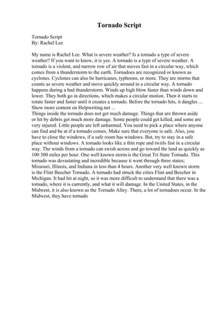 Tornado Script
Tornado Script
By: Rachel Lee
My name is Rachel Lee. What is severe weather? Is a tornado a type of severe
weather? If you want to know, it is yes. A tornado is a type of severe weather. A
tornado is a violent, and narrow row of air that moves fast in a circular way, which
comes from a thunderstorm to the earth. Tornadoes are recognized or known as
cyclones. Cyclones can also be hurricanes, typhoons, or more. They are storms that
counts as severe weather and move quickly around in a circular way. A tornado
happens during a bad thunderstorm. Winds up high blow faster than winds down and
lower. They both go in directions, which makes a circular motion. Then it starts to
rotate faster and faster until it creates a tornado. Before the tornado hits, it dangles ...
Show more content on Helpwriting.net ...
Things inside the tornado does not get much damage. Things that are thrown aside
or hit by debris get much more damage. Some people could get killed, and some are
very injured. Little people are left unharmed. You need to pick a place where anyone
can find and be at if a tornado comes. Make sure that everyone is safe. Also, you
have to close the windows, if a safe room has windows. But, try to stay in a safe
place without windows. A tornado looks like a thin rope and twirls fast in a circular
way. The winds from a tornado can swish across and go toward the land as quickly as
100 300 miles per hour. One well known storm is the Great Tri State Tornado. This
tornado was devastating and incredible because it went through three states;
Missouri, Illinois, and Indiana in less than 4 hours. Another very well known storm
is the Flint Beecher Tornado. A tornado had struck the cities Flint and Beecher in
Michigan. It had hit at night, so it was more difficult to understand that there was a
tornado, where it is currently, and what it will damage. In the United States, in the
Midwest, it is also known as the Tornado Alley. There, a lot of tornadoes occur. In the
Midwest, they have tornado
 
