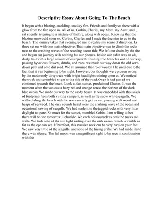Descriptive Essay About Going To The Beach
It began with a blazing, crackling, smokey fire. Friends and family sat there with a
glow from the fire upon us. All of us, Corbin, Charles, my Mom, my Aunt, and I,
sat silently listening to a mixture of the fire, along with ocean. Knowing that the
blazing sun would soon set, Corbin, Charles and I made the decision to go to the
beach. The journey taken that evening led me to realize my sense of direction. Us
three set out with one main objective. That main objective was to climb the rocks
next to the crashing waves of the receding ocean tide. We left our chairs by the fire
and began our journey with nothing but our phones. Beside our cabin was an old,
dusty trail with a large amount of overgrowth. Pushing tree branches out of our way,
passing byvarious flowers, shrubs, and trees, we made our way down the old warn
down path and onto dirt road. We all assumed that road wouldn t be used due to the
fact that it was beginning to be night. However, our thoughts were proven wrong
by the moderately dirty truck with bright headlights shining upon us. We noticed
the truck and scrambled to get to the side of the road. Once it had passed we
continued towards the beach. Look at that sunset, proclaimed Charles. It was the
moment when the sun cast a hazy red and orange across the horizon of the dark
blue ocean. We made our way to the sandy beach. It was embedded with thousands
of footprints from both visiting campers, as well as the snow white seagulls. We
walked along the beach with the waves nearly get us wet, passing drift wood and
heaps of seaweed. The only sounds heard were the crashing wave of the ocean and
occasional cawing of seagulls. We had made it to the jagged rocks with very little
daylight to spare. So much for the sunset, mumbled Cobin. I am willing to bet
there will be one tomorrow, I chuckle. We each hoist ourselves onto the rocks and
walk. We took note of the dim light casting over the dark ocean, which is visible as
far as the eye can see. If barefoot, this massive rock can be very hard on your feet.
We saw very little of the seagulls, and none of the hiding crabs. We had made it and
there was silence. The full moon was a magnificent sight to be seen in combination
with the
 