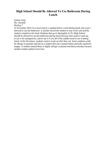 High School Should Be Allowed To Use Bathroom During
Lunch
Joshua Lang
Ms. Garland
Writing 7
25 November 2014 At a local school, a student had to vomit during lunch, but wasn t
allowed to use the bathroom. A teacher forced the student to stay in his seat and the
student vomited on his food. Students that go to Springdale Jr./Sr. High School
should be allowed to use the bathroom during lunch because they need to wash up,
to use it for emergencies, and to use it if you all of the sudden need to use it during
lunch. In the first place, students need to wash up after they eat. Some students could
be allergic to peanuts and tell on a student that eats a peanut butter and jelly sandwich
sloppy. A student named Omar is highly allergic to peanut and died yesterday because
another student spitted in his face.
 