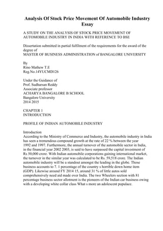 Analysis Of Stock Price Movement Of Automobile Industry
Essay
A STUDY ON THE ANALYSIS OF STOCK PRICE MOVEMENT OF
AUTOMOBILE INDUSTRY IN INDIA WITH REFERENCE TO BSE
Dissertation submitted in partial fulfilment of the requirements for the award of the
degree of
MASTER OF BUSINESS ADMINISTRATION of BANGALORE UNIVERSITY
By
Rino Mathew T.E
Reg.No.14YUCMD126
Under the Guidance of
Prof. Sudharsan Reddy
Associate professor
ACHARYA BANGALORE B SCHOOL
Bangalore University
2014 2015
CHAPTER 1
INTRODUCTION
PROFILE OF INDIAN AUTOMOBILE INDUSTRY
Introduction
According to the Ministry of Commerce and Industry, the automobile industry in India
has seen a tremendous compound growth at the rate of 22 % between the year
1992 and 1997. Furthermore, the annual turnover of the automobile sector in India,
in the financial year 2002 2003, is said to have surpassed the capital investment of
Rs 50,000 crore. With Indian automobile corporations gaining international market,
the turnover in the similar year was calculated to be Rs. 59,518 crore. The Indian
automobile industry will be a standout amongst the leading in the globe. Those
business accounts to 7. 1 percentage of the country s horrible down home item
(GDP). Likewise around FY 2014 15, around 31 % of little autos sold
comprehensively need aid made over India. The two Wheelers section with 81
percentage business sector allotment is the pioneers of the Indian car business owing
with a developing white collar class What s more an adolescent populace.
 