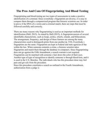 The Pros And Cons Of Fingerprinting And Blood Testing
Fingerprinting and blood testing are two types of assessments to make a positive
identification of a criminal. Since everybody s fingerprints are diverse, it is easy to
compare them through a computerized program that forensic scientists use. In order
to prove if the DNA of a victim and a criminal match, there are steps that must be
followed carefully and correctly.
There are many reasons why fingerprinting is used as an important methods for
identification (Hall, 2015). As stated by Hall (2015), A fingerprintconsists of several
identifiable characteristic, such as loops, arches, whorls, islands, and bifurcations.
The arrangement, frequency, and design of these features are among the many
characteristics used to distinguish prints from one another (p. 510). Everybody s
fingerprints are the same. Fingerprints are kept in Federal and state agencies of the
within the law. When someone commits a crime, a forensic scientist takes
fingerprints and match them through the database in computers. Since fingerprinting
does not go against the Fifth Amendment, a search warrant is not required.
Fingerprints can be matched with someone s hair down the color of their eyes.
Another type of type of recognition to identify someone is through blood tests, and it
is used in the U.S. Benches. The individuals who has this procedure done may feel
pain and get sick from the procedure.
Since this procedure constitutes a search as outlined in the Fourth Amendment,
authorization from a judge is
 