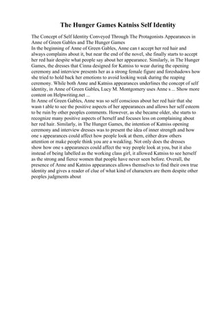 The Hunger Games Katniss Self Identity
The Concept of Self Identity Conveyed Through The Protagonists Appearances in
Anne of Green Gables and The Hunger Games
In the beginning of Anne of Green Gables, Anne can t accept her red hair and
always complains about it, but near the end of the novel, she finally starts to accept
her red hair despite what people say about her appearance. Similarly, in The Hunger
Games, the dresses that Cinna designed for Katniss to wear during the opening
ceremony and interview presents her as a strong female figure and foreshadows how
she tried to hold back her emotions to avoid looking weak during the reaping
ceremony. While both Anne and Katniss appearances underlines the concept of self
identity, in Anne of Green Gables, Lucy M. Montgomery uses Anne s ... Show more
content on Helpwriting.net ...
In Anne of Green Gables, Anne was so self conscious about her red hair that she
wasn t able to see the positive aspects of her appearances and allows her self esteem
to be ruin by other peoples comments. However, as she became older, she starts to
recognize many positive aspects of herself and focuses less on complaining about
her red hair. Similarly, in The Hunger Games, the intention of Katniss opening
ceremony and interview dresses was to present the idea of inner strength and how
one s appearances could affect how people look at them, either draw others
attention or make people think you are a weakling. Not only does the dresses
show how one s appearances could affect the way people look at you, but it also
instead of being labelled as the working class girl, it allowed Katniss to see herself
as the strong and fierce women that people have never seen before. Overall, the
presence of Anne and Katniss appearances allows themselves to find their own true
identity and gives a reader of clue of what kind of characters are them despite other
peoples judgments about
 