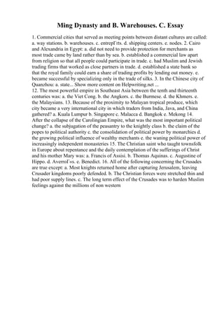 Ming Dynasty and B. Warehouses. C. Essay
1. Commercial cities that served as meeting points between distant cultures are called:
a. way stations. b. warehouses. c. entrepГґts. d. shipping centers. e. nodes. 2. Cairo
and Alexandria in Egypt: a. did not need to provide protection for merchants as
most trade came by land rather than by sea. b. established a commercial law apart
from religion so that all people could participate in trade. c. had Muslim and Jewish
trading firms that worked as close partners in trade. d. established a state bank so
that the royal family could earn a share of trading profits by lending out money. e.
became successful by specializing only in the trade of silks. 3. In the Chinese city of
Quanzhou: a. state... Show more content on Helpwriting.net ...
12. The most powerful empire in Southeast Asia between the tenth and thirteenth
centuries was: a. the Viet Cong. b. the Angkors. c. the Burmese. d. the Khmers. e.
the Malaysians. 13. Because of the proximity to Malayan tropical produce, which
city became a very international city in which traders from India, Java, and China
gathered? a. Kuala Lumpur b. Singapore c. Malacca d. Bangkok e. Mekong 14.
After the collapse of the Carolingian Empire, what was the most important political
change? a. the subjugation of the peasantry to the knightly class b. the claim of the
popes to political authority c. the consolidation of political power by monarchies d.
the growing political influence of wealthy merchants e. the waning political power of
increasingly independent monasteries 15. The Christian saint who taught townsfolk
in Europe about repentance and the daily contemplation of the sufferings of Christ
and his mother Mary was: a. Francis of Assisi. b. Thomas Aquinas. c. Augustine of
Hippo. d. AverroГ«s. e. Benedict. 16. All of the following concerning the Crusades
are true except: a. Most knights returned home after capturing Jerusalem, leaving
Crusader kingdoms poorly defended. b. The Christian forces were stretched thin and
had poor supply lines. c. The long term effect of the Crusades was to harden Muslim
feelings against the millions of non western
 