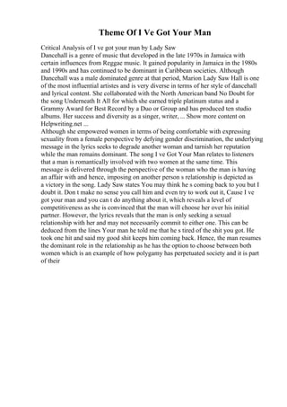 Theme Of I Ve Got Your Man
Critical Analysis of I ve got your man by Lady Saw
Dancehall is a genre of music that developed in the late 1970s in Jamaica with
certain influences from Reggae music. It gained popularity in Jamaica in the 1980s
and 1990s and has continued to be dominant in Caribbean societies. Although
Dancehall was a male dominated genre at that period, Marion Lady Saw Hall is one
of the most influential artistes and is very diverse in terms of her style of dancehall
and lyrical content. She collaborated with the North American band No Doubt for
the song Underneath It All for which she earned triple platinum status and a
Grammy Award for Best Record by a Duo or Group and has produced ten studio
albums. Her success and diversity as a singer, writer, ... Show more content on
Helpwriting.net ...
Although she empowered women in terms of being comfortable with expressing
sexuality from a female perspective by defying gender discrimination, the underlying
message in the lyrics seeks to degrade another woman and tarnish her reputation
while the man remains dominant. The song I ve Got Your Man relates to listeners
that a man is romantically involved with two women at the same time. This
message is delivered through the perspective of the woman who the man is having
an affair with and hence, imposing on another person s relationship is depicted as
a victory in the song. Lady Saw states You may think he s coming back to you but I
doubt it. Don t make no sense you call him and even try to work out it, Cause I ve
got your man and you can t do anything about it, which reveals a level of
competitiveness as she is convinced that the man will choose her over his initial
partner. However, the lyrics reveals that the man is only seeking a sexual
relationship with her and may not necessarily commit to either one. This can be
deduced from the lines Your man he told me that he s tired of the shit you got. He
took one hit and said my good shit keeps him coming back. Hence, the man resumes
the dominant role in the relationship as he has the option to choose between both
women which is an example of how polygamy has perpetuated society and it is part
of their
 
