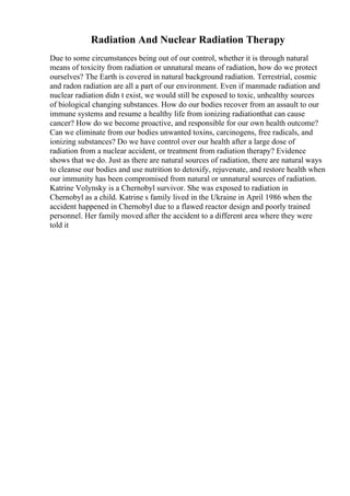 Radiation And Nuclear Radiation Therapy
Due to some circumstances being out of our control, whether it is through natural
means of toxicity from radiation or unnatural means of radiation, how do we protect
ourselves? The Earth is covered in natural background radiation. Terrestrial, cosmic
and radon radiation are all a part of our environment. Even if manmade radiation and
nuclear radiation didn t exist, we would still be exposed to toxic, unhealthy sources
of biological changing substances. How do our bodies recover from an assault to our
immune systems and resume a healthy life from ionizing radiationthat can cause
cancer? How do we become proactive, and responsible for our own health outcome?
Can we eliminate from our bodies unwanted toxins, carcinogens, free radicals, and
ionizing substances? Do we have control over our health after a large dose of
radiation from a nuclear accident, or treatment from radiation therapy? Evidence
shows that we do. Just as there are natural sources of radiation, there are natural ways
to cleanse our bodies and use nutrition to detoxify, rejuvenate, and restore health when
our immunity has been compromised from natural or unnatural sources of radiation.
Katrine Volynsky is a Chernobyl survivor. She was exposed to radiation in
Chernobyl as a child. Katrine s family lived in the Ukraine in April 1986 when the
accident happened in Chernobyl due to a flawed reactor design and poorly trained
personnel. Her family moved after the accident to a different area where they were
told it
 