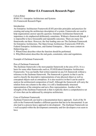 Ritter EA Framwork Research Paper
Calvin Ritter
IFSM 311: Enterprise Architecture and Systems
EA Framework Research Paper
Introduction
An Enterprise Architecture Framework (EAF) provides principles and practices for
creating and using the architecture description of a system. Frameworks are used to
help organizations answer specific question. Enterprise Architecture framework
importance is de emphasized deliberately sometimes. Without a framework though, it
is impossible to have foreseeable and repeatable outcomes. There are many EA
frameworks out there. However, the four leading ones are The Zachman Framework
for Enterprise Architecture, The Open Group Architecture Framework (TOFAF),
Federal Enterprise Architecture, and Gartner Enterprise ... Show more content on
Helpwriting.net ...
5. When(Time) describes when the function should be performed.
6. Why(Motivation) describes the end goals, constraints, rules and regulations.
Example of Zachman Framework:
Pros of Zachman Framework
The Zachman framework is the most popular framework in the area of EA. It is a
basis for some other frameworks such as, FEAF(Federal Enterprise Architecture
Framework). You can hardly find written material on any EA framework without a
reference to the Zachman framework. The framework is generic in that it can be
used to classify the descriptive representations of any physical object as well as
conceptual objects such as enterprises. It is also recursive in that it can be used to
analyze the architectural composition of itself. Although the framework will carry the
relation from one column to the other, it is still a fundamentally structural
representation of the enterprise and not a flow representation. Another of the
strengths of the Zachman Framework is that it explicitly shows a comprehensive set
of views that can be addressed by enterprise architecture.
Cons of Zachman Framework
Zachman Framework can lead to a documentation heavy approach. .Each of the 36
cells in the Framework handles a different question that has to be documented. It can
also lead to a process heavy approach to development . The Zachman Framework isn
t well accepted within the development community and few developers even seem to
have
 
