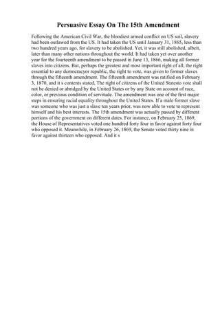 Persuasive Essay On The 15th Amendment
Following the American Civil War, the bloodiest armed conflict on US soil, slavery
had been outlawed from the US. It had taken the US until January 31, 1865, less than
two hundred years ago, for slavery to be abolished. Yet, it was still abolished, albeit,
later than many other nations throughout the world. It had taken yet over another
year for the fourteenth amendment to be passed in June 13, 1866, making all former
slaves into citizens. But, perhaps the greatest and most important right of all, the right
essential to any democracyor republic, the right to vote, was given to former slaves
through the fifteenth amendment. The fifteenth amendment was ratified on February
3, 1870, and it s contents stated, The right of citizens of the United Statesto vote shall
not be denied or abridged by the United States or by any State on account of race,
color, or previous condition of servitude. The amendment was one of the first major
steps in ensuring racial equality throughout the United States. If a male former slave
was someone who was just a slave ten years prior, was now able to vote to represent
himself and his best interests. The 15th amendment was actually passed by different
portions of the government on different dates. For instance, on February 25, 1869,
the House of Representatives voted one hundred forty four in favor against forty four
who opposed it. Meanwhile, in February 26, 1869, the Senate voted thirty nine in
favor against thirteen who opposed. And it s
 